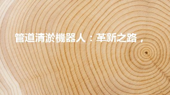 管道清淤機器人：革新之路，解放城市下水道！